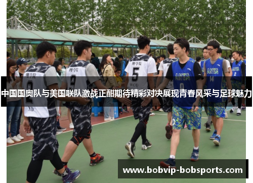 中国国奥队与美国联队激战正酣期待精彩对决展现青春风采与足球魅力